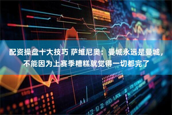 配资操盘十大技巧 萨维尼奥：曼城永远是曼城，不能因为上赛季糟糕就觉得一切都完了