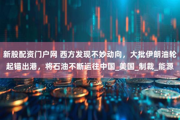 新股配资门户网 西方发现不妙动向，大批伊朗油轮起锚出港，将石油不断运往中国_美国_制裁_能源
