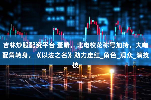 吉林炒股配资平台 董晴，北电校花称号加持，大咖配角转身，《以法之名》助力走红_角色_观众_演技