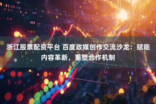 浙江股票配资平台 百度政媒创作交流沙龙：赋能内容革新，重塑合作机制