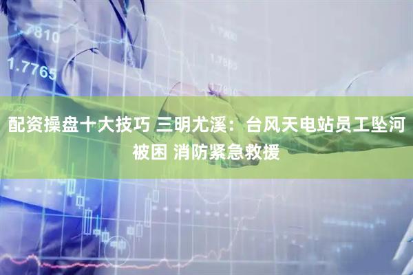 配资操盘十大技巧 三明尤溪：台风天电站员工坠河被困 消防紧急救援