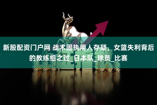 新股配资门户网 战术固执用人存疑，女篮失利背后的教练组之过_日本队_球员_比赛