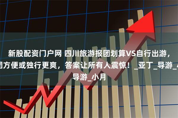 新股配资门户网 四川旅游报团划算VS自行出游，随团方便或独行更爽，答案让所有人震惊！_亚丁_导游_小月