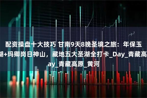 配资操盘十大技巧 甘南9天8晚圣境之旅：年保玉则仙女湖+玛卿岗日神山，藏地五大圣湖全打卡_Day_青藏高原_黄河