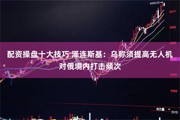 配资操盘十大技巧 泽连斯基：乌称须提高无人机对俄境内打击频次