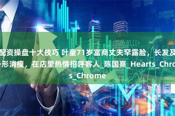 配资操盘十大技巧 叶童71岁富商丈夫罕露脸，长发及肩身形消瘦，在店里热情招呼客人_陈国熹_Hearts_Chrome
