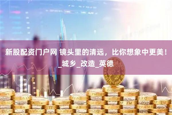 新股配资门户网 镜头里的清远，比你想象中更美！_城乡_改造_英德