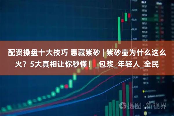 配资操盘十大技巧 惠藏紫砂 | 紫砂壶为什么这么火？5大真相让你秒懂！_包浆_年轻人_全民
