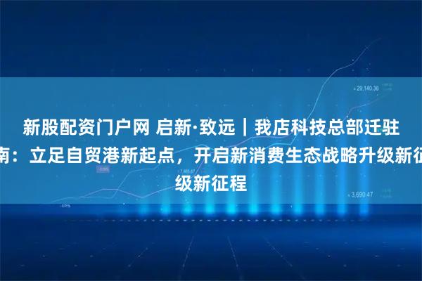 新股配资门户网 启新·致远｜我店科技总部迁驻海南：立足自贸港新起点，开启新消费生态战略升级新征程