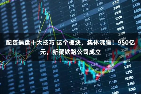 配资操盘十大技巧 这个板块，集体沸腾！950亿元，新藏铁路公司成立