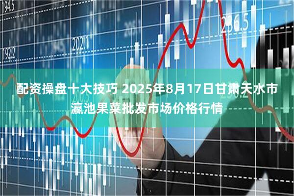 配资操盘十大技巧 2025年8月17日甘肃天水市瀛池果菜批发市场价格行情