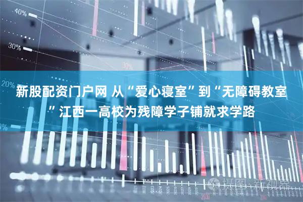 新股配资门户网 从“爱心寝室”到“无障碍教室”江西一高校为残障学子铺就求学路