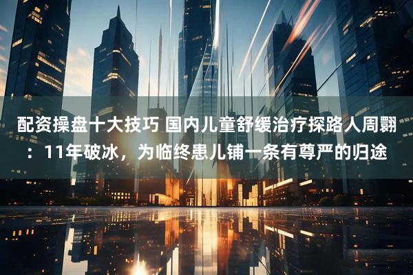 配资操盘十大技巧 国内儿童舒缓治疗探路人周翾：11年破冰，为临终患儿铺一条有尊严的归途