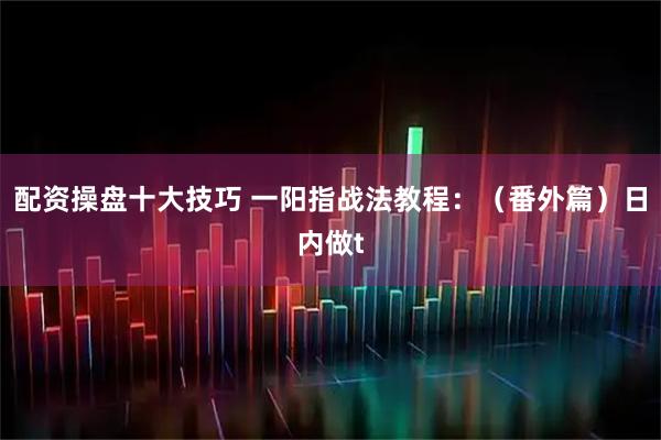 配资操盘十大技巧 一阳指战法教程：（番外篇）日内做t