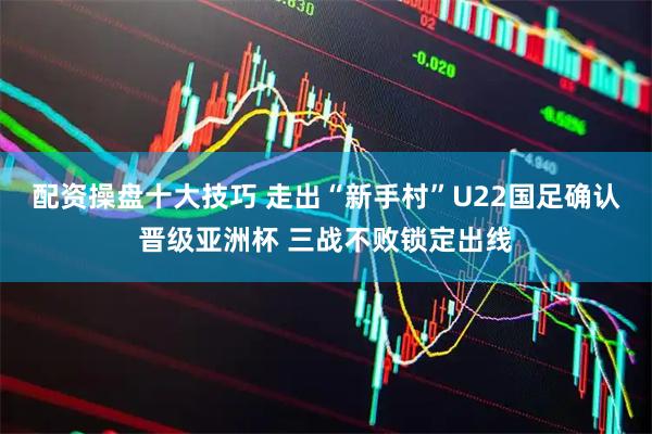 配资操盘十大技巧 走出“新手村”U22国足确认晋级亚洲杯 三战不败锁定出线