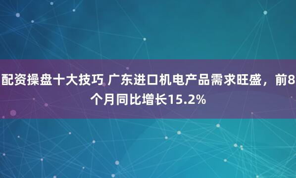 配资操盘十大技巧 广东进口机电产品需求旺盛，前8个月同比增长15.2%