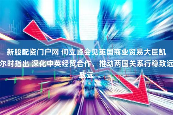 新股配资门户网 何立峰会见英国商业贸易大臣凯尔时指出 深化中英经贸合作，推动两国关系行稳致远