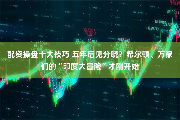 配资操盘十大技巧 五年后见分晓？希尔顿、万豪们的“印度大冒险”才刚开始