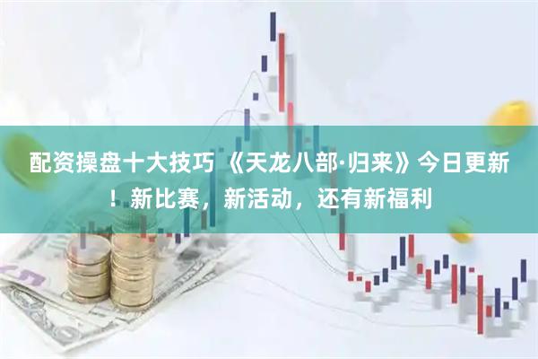 配资操盘十大技巧 《天龙八部·归来》今日更新！新比赛，新活动，还有新福利