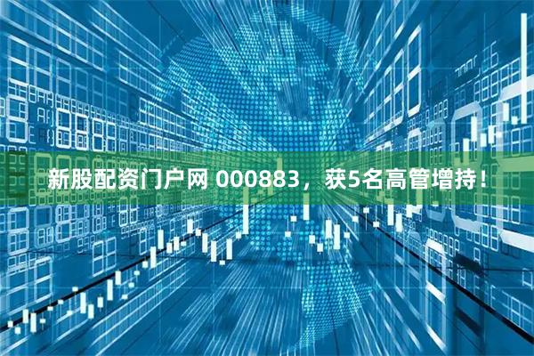新股配资门户网 000883，获5名高管增持！