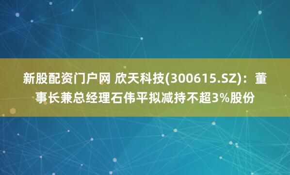 新股配资门户网 欣天科技(300615.SZ)：董事长兼总经理石伟平拟减持不超3%股份