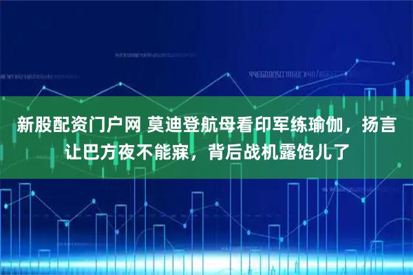 新股配资门户网 莫迪登航母看印军练瑜伽,扬言让巴方夜不能寐,背后战机露馅儿了