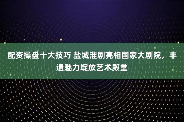 配资操盘十大技巧 盐城淮剧亮相国家大剧院，非遗魅力绽放艺术殿堂