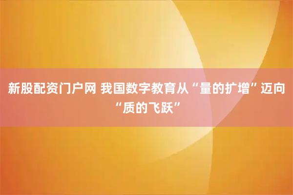 新股配资门户网 我国数字教育从“量的扩增”迈向“质的飞跃”