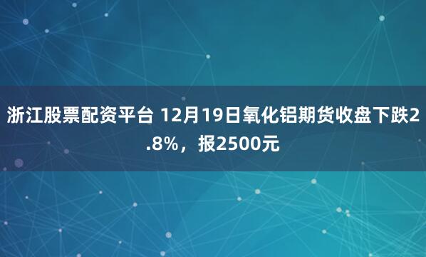 浙江股票配资平台 12月19日氧化铝期货收盘下跌2.8%,报2500元