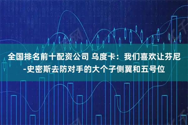 全国排名前十配资公司 乌度卡：我们喜欢让芬尼-史密斯去防对手的大个子侧翼和五号位