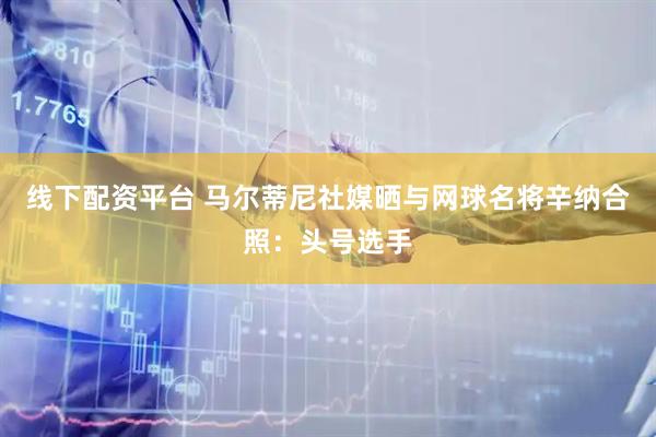 线下配资平台 马尔蒂尼社媒晒与网球名将辛纳合照：头号选手
