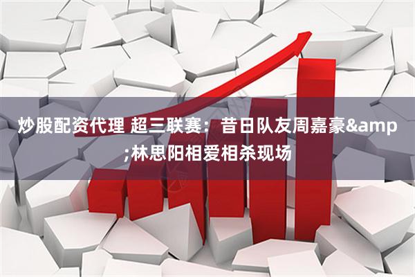 炒股配资代理 超三联赛：昔日队友周嘉豪&林思阳相爱相杀现场