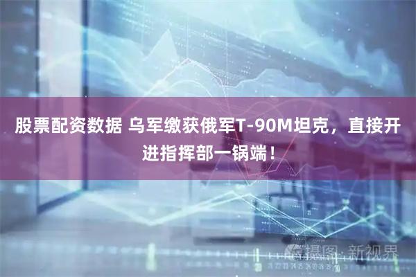 股票配资数据 乌军缴获俄军T-90M坦克，直接开进指挥部一锅端！