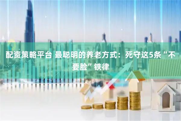配资策略平台 最聪明的养老方式：死守这5条“不要脸”铁律