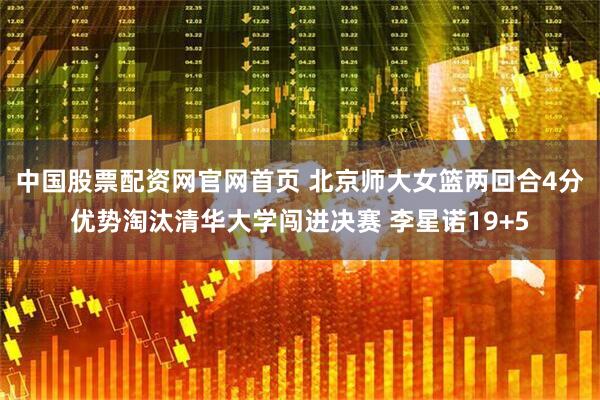 中国股票配资网官网首页 北京师大女篮两回合4分优势淘汰清华大学闯进决赛 李星诺19+5